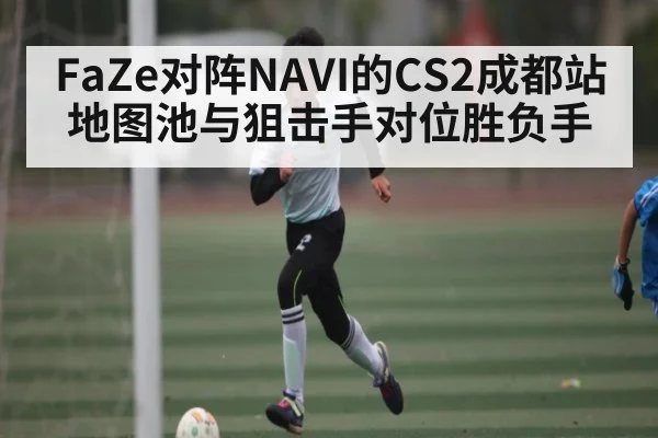 FaZe对阵NAVI的CS2成都站地图池与狙击手对位胜负手
