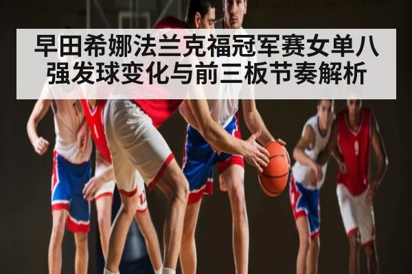 早田希娜法兰克福冠军赛女单八强发球变化与前三板节奏解析