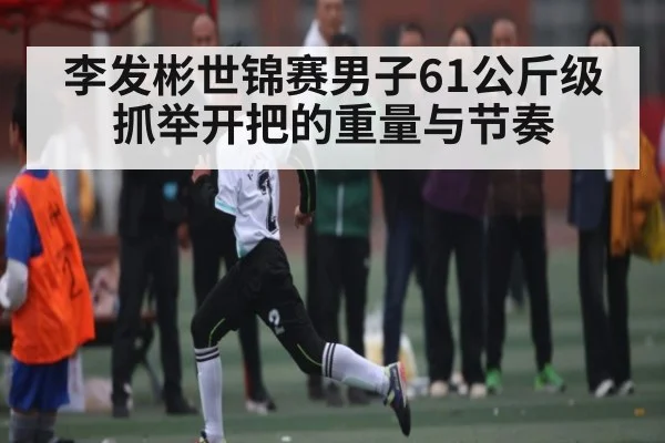 李发彬世锦赛男子61公斤级抓举开把的重量与节奏